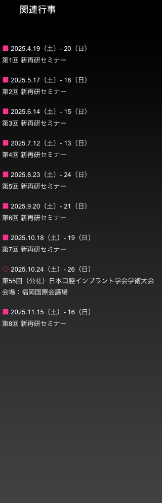        関連行事


■ 2024.4.20（土）- 21（日）
第1回 新再研セミナー

■ 2024.5.18（土）- 19（日）
第2回 新再研セミナー

■ 2024.6.8（土）- 9（日）
第3回 新再研セミナー

■ 2024.7.20（土）- 21（日）
第4回 新再研セミナー

■ 2024.8.24（土）- 25（日）
第5回 新再研セミナー

■ 2024.9.28（土）- 29（日）
第6回 新再研セミナー

■ 2024.10.26（土）- 27（日）
第7回 新再研セミナー

◇ 2023.11.1（金）- 3（日）
第54回 （公社）日本口腔インプラント学会学術大会
京都国際会館

■ 2024.11.16（土）- 17（日）
第8回 新再研セミナー

